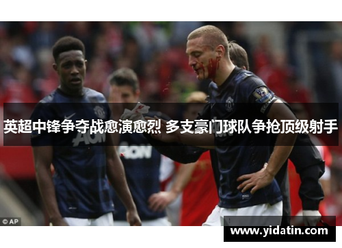 英超中锋争夺战愈演愈烈 多支豪门球队争抢顶级射手